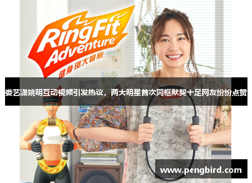 娄艺潇姚明互动视频引发热议，两大明星首次同框默契十足网友纷纷点赞