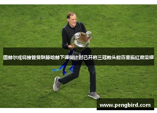 图赫尔或将接管曼联滕哈赫下课倒计时已开启三冠教头能否重振红魔荣耀